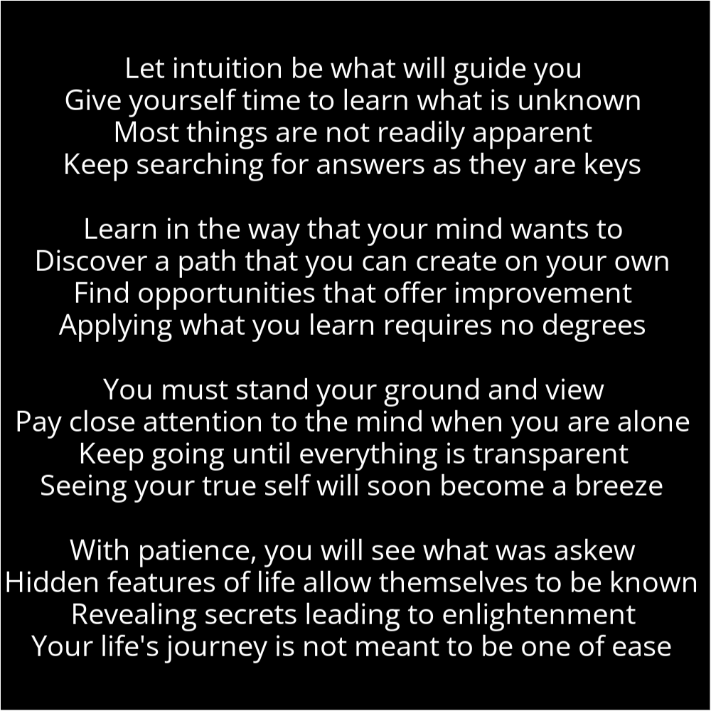 A poem resembling stacked blocks that reads as follows: Let intuition be what will guide you Give yourself time to learn what is unknown Most things are not readily apparent Keep searching for answers as they are keys Learn in the way that your mind wants to Discover a path that you can create on your own Find opportunities that offer improvement Applying what you learn requires no degrees You must stand your ground and view Pay close attention to the mind when you are alone Keep going until everything is transparent Seeing your true self will soon become a breeze With patience, you will see what was askew Hidden features of life allow themselves to be known Revealing secrets leading to enlightenment Your life's journey is not meant to be one of ease