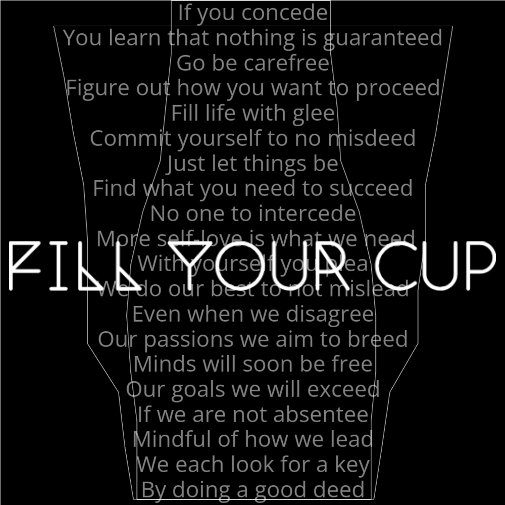 A poem in the of a cup getting filled. It reads as follows: If you concede You learn that nothing is guaranteed Go be carefree Figure out how you want to proceed Fill life with glee Commit yourself to no misdeed Just let things be Find what you need to succeed No one to intercede More self-love is what we need With yourself you plea We do our best to not mislead Even when we disagree Our passions we aim to breed Minds will soon be free Our goals we will exceed If we are not absentee Mindful of how we lead We each look for a key By doing a good deed The words "Fill Your Cup" are written in a geometric font on top of the outlined words.