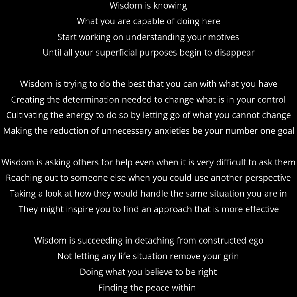 A poem titled "going around" in the shape of a circle that reads as follows: Wisdom is knowing What you are capable of doing here Start working on understanding your motives Until all your superficial purposes begin to disappear Wisdom is trying to do the best that you can with what you have Creating the determination needed to change what is in your control Cultivating the energy to do so by letting go of what you cannot change Making the reduction of unnecessary anxieties be your number one goal Wisdom is asking others for help even when it is very difficult to ask them Reaching out to someone else when you could use another perspective Taking a look at how they would handle the same situation you are in They might inspire you to find an approach that is more effective Wisdom is succeeding in detaching from constructed ego Not letting any life situation remove your grin Doing what you believe to be right Finding the peace within