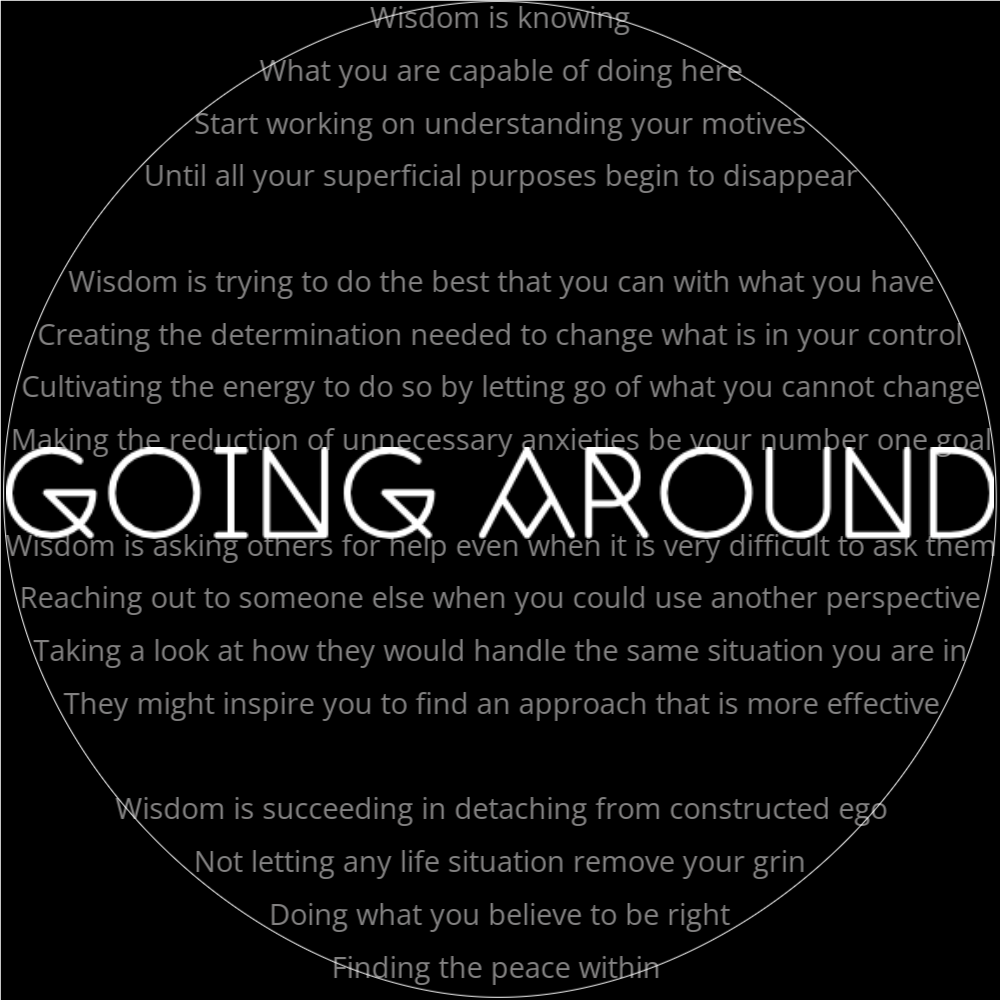 A poem titled "going around" in the shape of a circle that reads as follows: Wisdom is knowing What you are capable of doing here Start working on understanding your motives Until all your superficial purposes begin to disappear Wisdom is trying to do the best that you can with what you have Creating the determination needed to change what is in your control Cultivating the energy to do so by letting go of what you cannot change Making the reduction of unnecessary anxieties be your number one goal Wisdom is asking others for help even when it is very difficult to ask them Reaching out to someone else when you could use another perspective Taking a look at how they would handle the same situation you are in They might inspire you to find an approach that is more effective Wisdom is succeeding in detaching from constructed ego Not letting any life situation remove your grin Doing what you believe to be right Finding the peace within d finding the peace within c