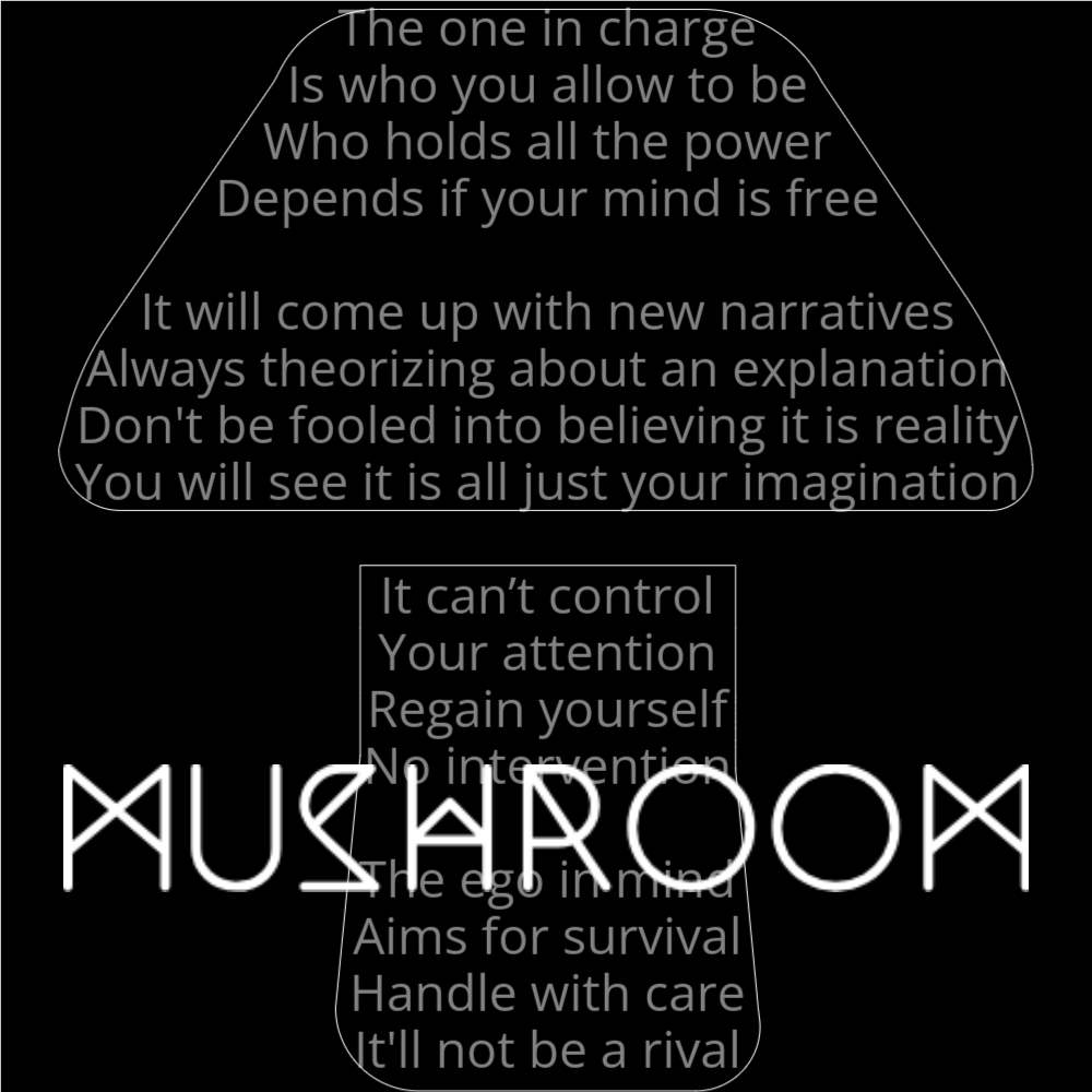 A poem in the shape of a mushroom that reads as follows: The one in charge Is who you allow to be Who holds all the power Depends if your mind is free It will come up with new narratives Always theorizing about an explanation Don't be fooled into believing it is reality You will see it is all just your imagination It can’t control Your attention Regain yourself No intervention The ego in mind Aims for survival Handle with care It'll not be a rival The word "Mushroom" is written in a geometric font on top of the outlined words.