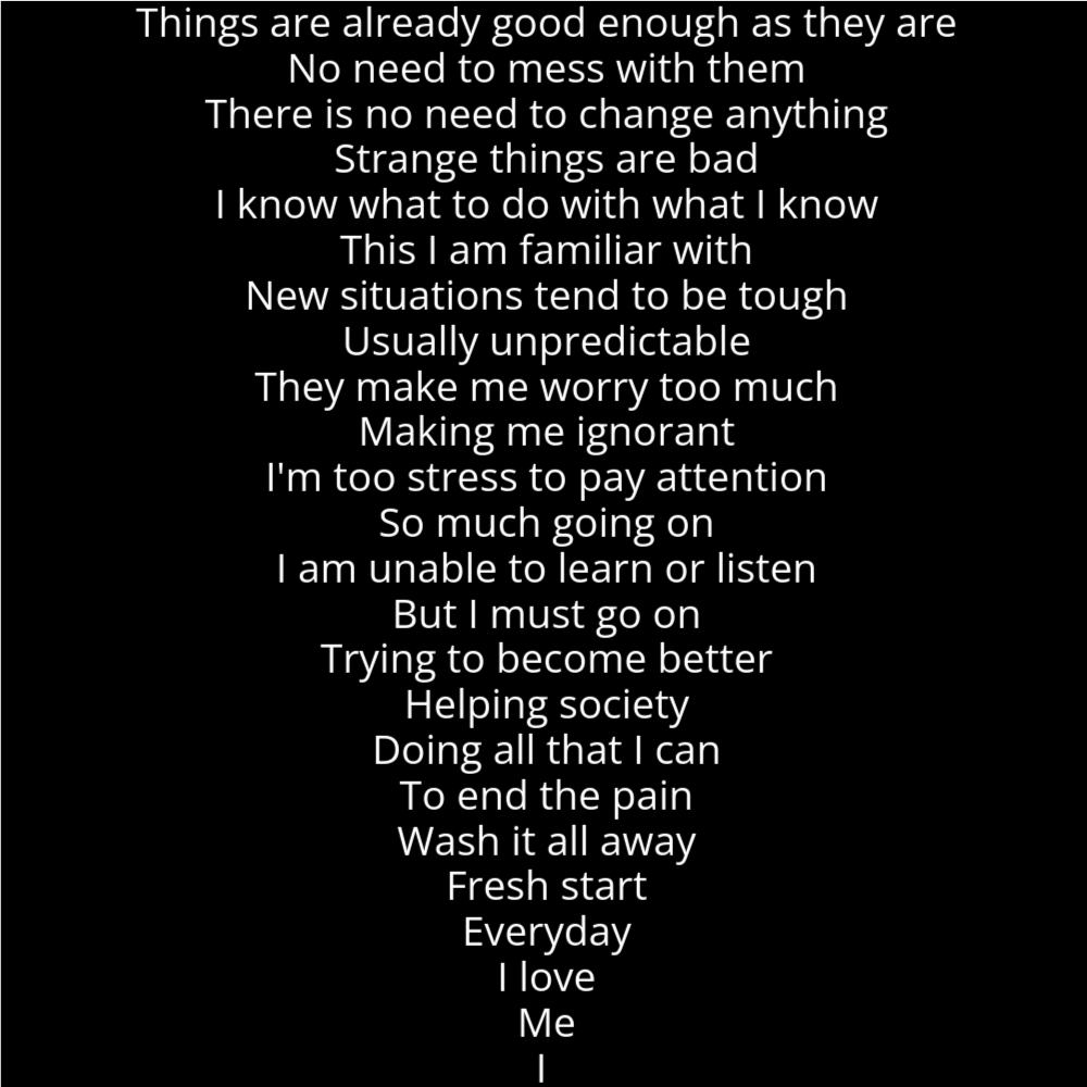 A poem in the shape of a tornado or hurricane. IT reads as follows: Things are already good enough as they are No need to mess with them There is no need to change anything Strange things are bad I know what to do with what I know This I am familiar with New situations tend to be tough Usually unpredictable They make me worry too much Making me ignorant I'm too stress to pay attention So much going on I am unable to learn or listen But I must go on Trying to become better Helping society Doing all that I can To end the pain Wash it all away Fresh start Everyday I love Me I