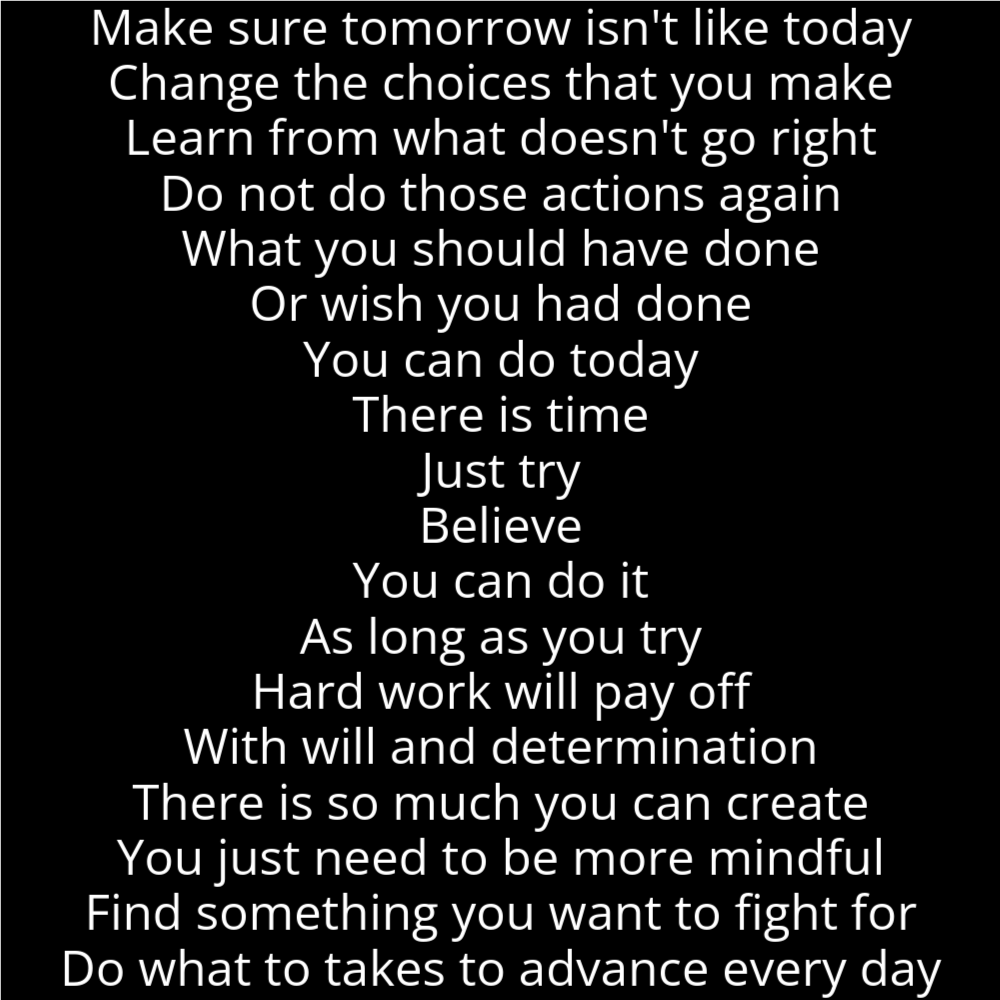 A poem in the shape of an hourglass that reads as follows: Make sure tomorrow isn't like today Change the choices that you make Learn from what doesn't go right Do not do those actions again What you should have done Or wish you had done You can do today There is time Just try Believe You can do it As long as you try Hard work will pay off With will and determination There is so much you can create You just need to be more mindful Find something you want to fight for Do what to takes to advance every day