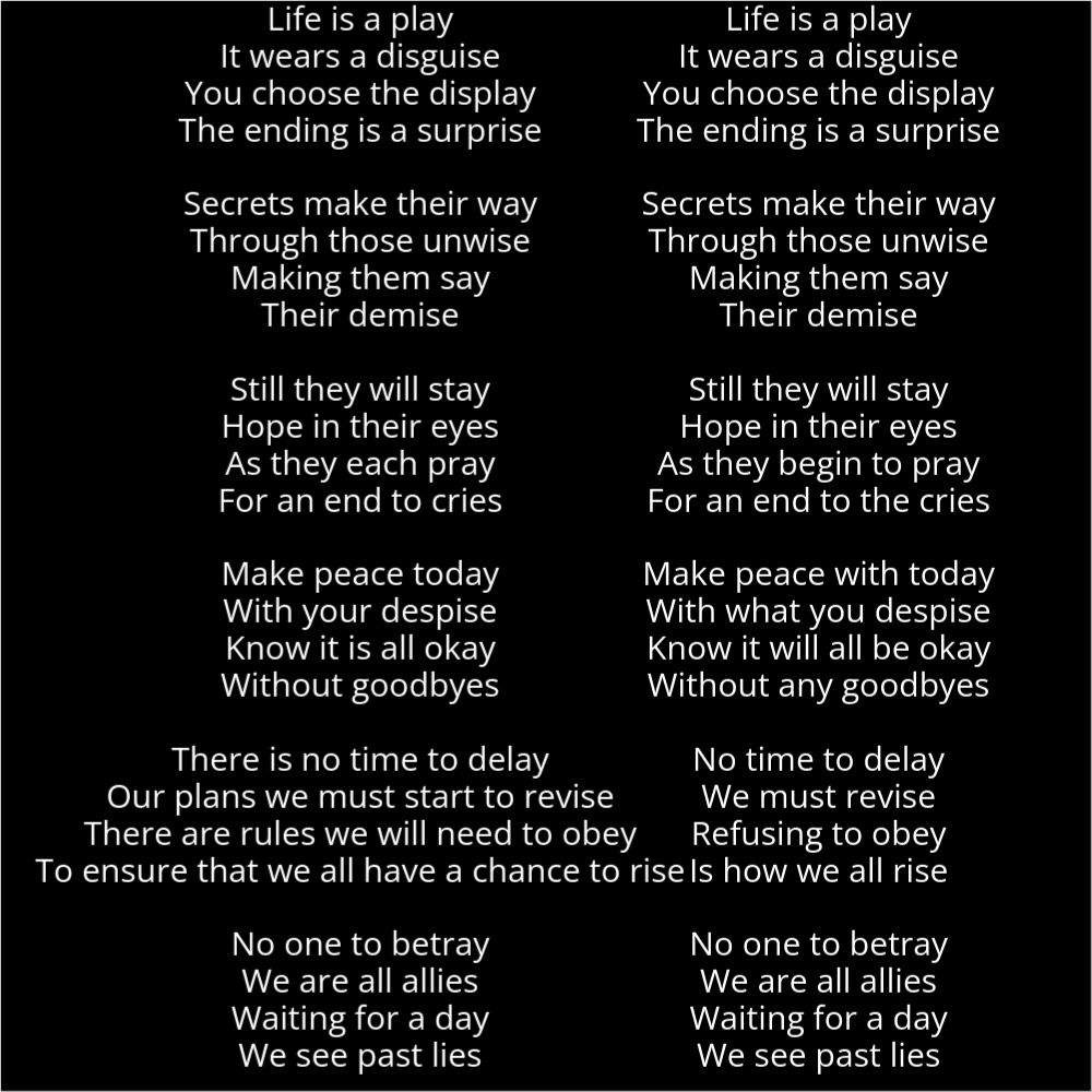 The poem on the left resembles a feminine figure and reads as follows: Life is a play It wears a disguise You choose the display The ending is a surprise Secrets make their way Through those unwise Making them say Their demise Still they will stay Hope in their eyes As they each pray For an end to cries Make peace today With your despise Know it is all okay Without goodbyes There is no time to delay Our plans we must start to revise There are rules we will need to obey To ensure that we all have a chance to rise No one to betray We are all allies Waiting for a day We see past lies The poem on the right resembles a masculine figure and reads as follows: Life is a play It wears a disguise You choose the display The ending is a surprise Secrets make their way Through those unwise Making them say Their demise Still they will stay Hope in their eyes As they begin to pray For an end to the cries Make peace with today With what you despise Know it will all be okay Without any goodbyes No time to delay We must revise Refusing to obey Is how we all rise No one to betray We are all allies Waiting for a day We see past lies