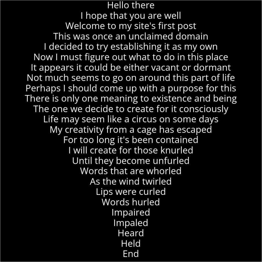 A poem in the shape of a location pin icon. It reads as follows: Hello there I hope that you are well Welcome to my site's first post This was once an unclaimed domain I decided to try establishing it as my own Now I must figure out what to do in this place It appears it could be either vacant or dormant Not much seems to go on around this part of life Perhaps I should come up with a purpose for this There is only one meaning to existence and being The one we decide to create for it consciously Life may seem like a circus on some days My creativity from a cage has escaped For too long it's been contained I will create for those knurled Until they become unfurled Words that are whorled As the wind twirled Lips were curled Words hurled Impaired Impaled Heard Held End