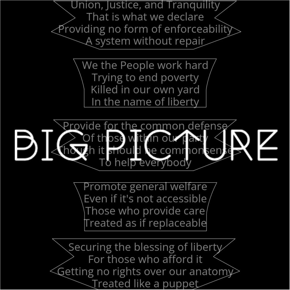 A poem titled "Big Picture" with five stanzas. Stanzas 1, 3 and 5 have the same shape. Stanzas 2 and 4 have the same shape. It reads as follows: Union, Justice, and Tranquility That is what we declare Providing no form of enforceability A system without repair We the People work hard Trying to end poverty Killed in our own yard In the name of liberty Provide for the common defense Of those within our party Though it should be commonsense To help everybody Promote general welfare Even if it's not accessible Those who provide care Treated as if replaceable Securing the blessing of liberty For those who afford it Getting no rights over our anatomy Treated like a puppet The words "Big Picture" are written in a geometric font on top of the outlined poem.