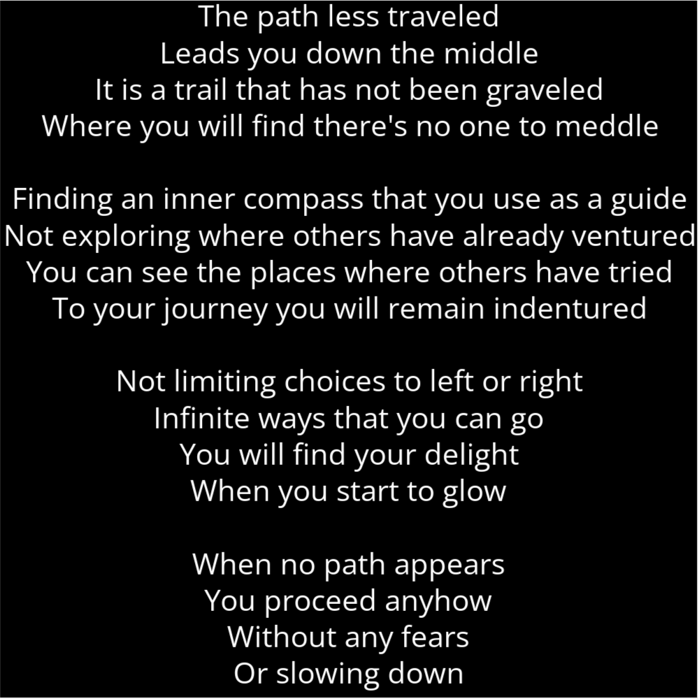 A poem in the shape of a light bulb that reads as follows: The path less traveled Leads you down the middle It is a trail that has not been graveled Where you will find there's no one to meddle Finding an inner compass that you use as a guide Not exploring where others have already ventured You can see the places where others have tried To your journey you will remain indentured Not limiting choices to left or right Infinite ways that you can go You will find your delight When you start to glow When no path appears You proceed anyhow Without any fears Or slowing down