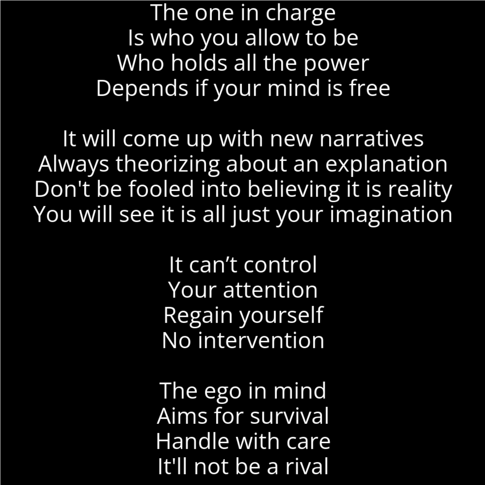 A poem in the shape of a mushroom that reads as follows: The one in charge Is who you allow to be Who holds all the power Depends if your mind is free It will come up with new narratives Always theorizing about an explanation Don't be fooled into believing it is reality You will see it is all just your imagination It can’t control Your attention Regain yourself No intervention The ego in mind Aims for survival Handle with care It'll not be a rival