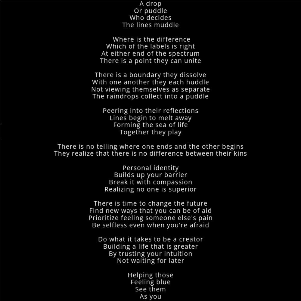 A poem in the shape of a raindrop falling into a puddle that reads as follows: A drop Or puddle Who decides The lines muddle Where is the difference Which of the labels is right At either end of the spectrum There is a point they can unite There is a boundary they dissolve With one another they each huddle Not viewing themselves as separate The raindrops collect into a puddle Peering into their reflections Lines begin to melt away Forming the sea of life Together they play There is no telling where one ends and the other begins They realize that there is no difference between their kins Personal identity Builds up your barrier Break it with compassion Realizing no one is superior There is time to change the future Find new ways that you can be of aid Prioritize feeling someone else's pain Be selfless even when you're afraid Do what it takes to be a creator Building a life that is greater By trusting your intuition Not waiting for later Helping those Feeling blue See them As you