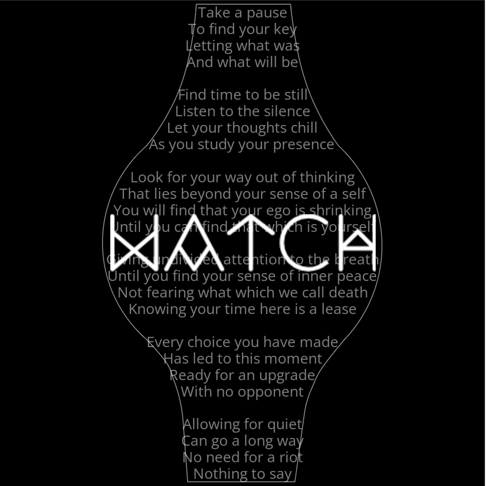 A poem in the shape of a watch that reads as follows: Take a pause To find your key Letting what was And what will be Find time to be still Listen to the silence Let your thoughts chill As you study your presence Look for your way out of thinking That lies beyond your sense of a self You will find that your ego is shrinking Until you can find that which is yourself Giving undivided attention to the breath Until you find your sense of inner peace Not fearing what which we call death Knowing your time here is a lease Every choice you have made Has led to this moment Ready for an upgrade With no opponent Allowing for quiet Can go a long way No need for a riot Nothing to say The word "Watch" is written in a geometric font on top of the outlined poem.