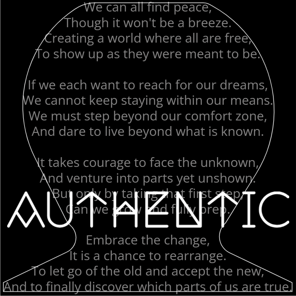 A poem titled "Authentic" that reads as follows: We can all find peace, Though it won't be a breeze. Creating a world where all are free, To show up as they were meant to be. If we each want to reach for our dreams, We cannot keep staying within our means. We must step beyond our comfort zone, And dare to live beyond what is known. It takes courage to face the unknown, And venture into parts yet unshown. But only by taking that first step, Can we grow and fully prep. Embrace the change, It is a chance to rearrange. To let go of the old and accept the new, And to finally discover which parts of us are true.