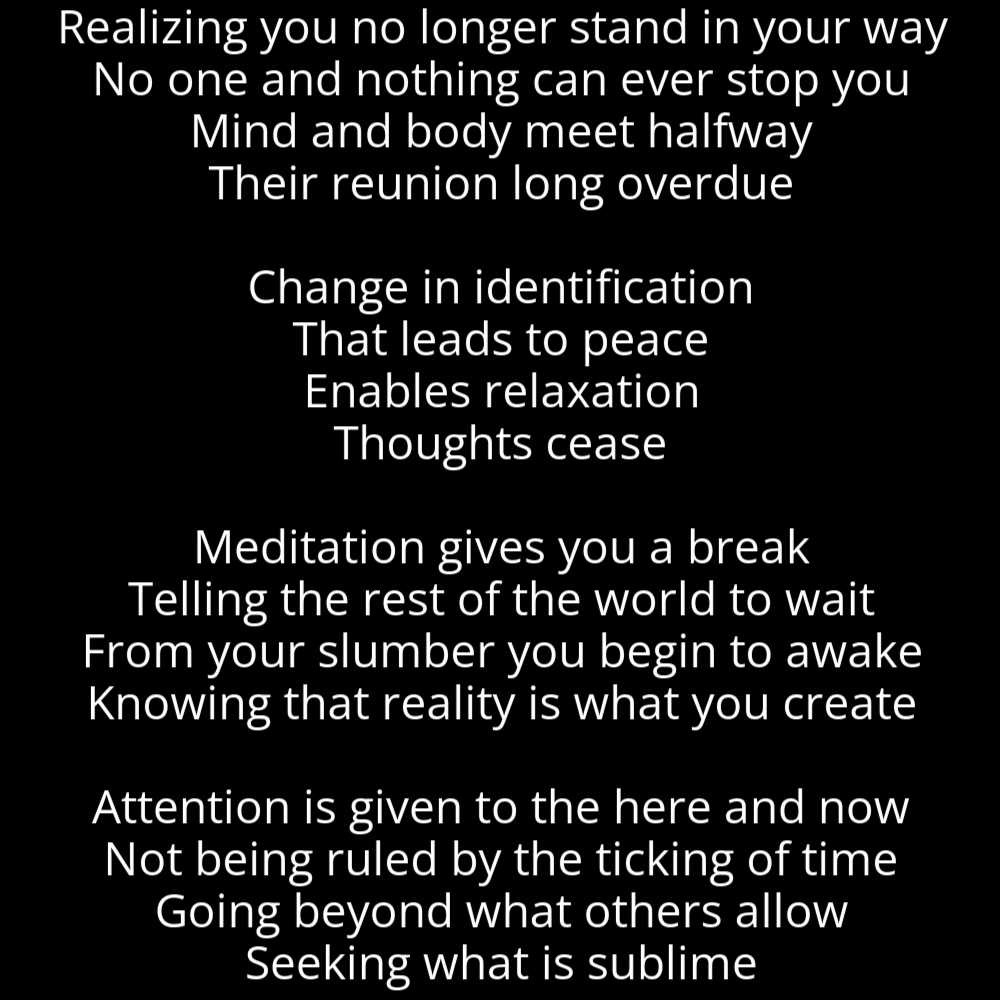 A poem in the shape of a horn, titled "Horn", that reads as follows: Realizing you no longer stand in your way No one and nothing can ever stop you Mind and body meet halfway Their reunion long overdue Change in identification That leads to peace Enables relaxation Thoughts cease Meditation gives you a break Telling the rest of the world to wait From your slumber you begin to awake Knowing that reality is what you create Attention is given to the here and now Not being ruled by the ticking of time Going beyond what others allow Seeking what is sublime