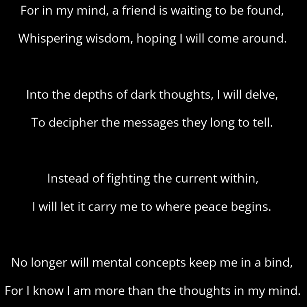 A poem titled Shedding the Critic Pt.2 that reads: For in my mind, a friend is waiting to be found, Whispering wisdom, hoping I will come around. Into the depths of dark thoughts, I will delve, To decipher the messages they long to tell. Instead of fighting the current within, I will let it carry me to where peace begins. No longer will mental concepts keep me in a bind, For I know I am more than the thoughts in my mind.