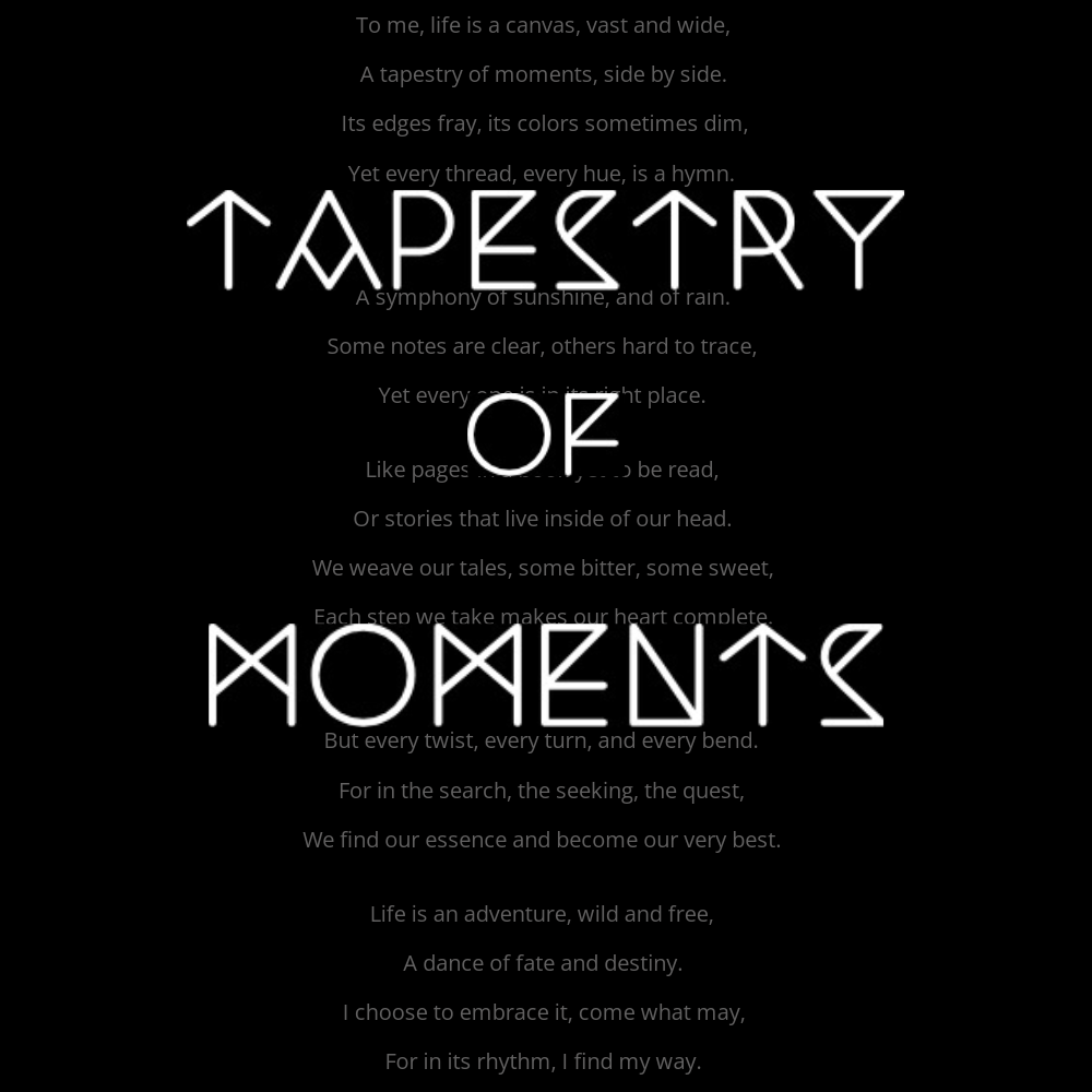 To me, life is a canvas, vast and wide, A tapestry of moments, side by side. Its edges fray, its colors sometimes dim, Yet every thread, every hue, is a hymn. It's a song of joy, a lullaby of pain, A symphony of sunshine, and of rain. Some notes are clear, others hard to trace, Yet every one is in its right place. Like pages in a book yet to be read, Or stories that live inside of our head. We weave our tales, some bitter, some sweet, Each step we take makes our heart complete. The journey's not just about the end, But every twist, every turn, and every bend. For in the search, the seeking, the quest, We find our essence and become our very best. Life is an adventure, wild and free, A dance of fate and destiny. I choose to embrace it, come what may, For in its rhythm, I find my way.