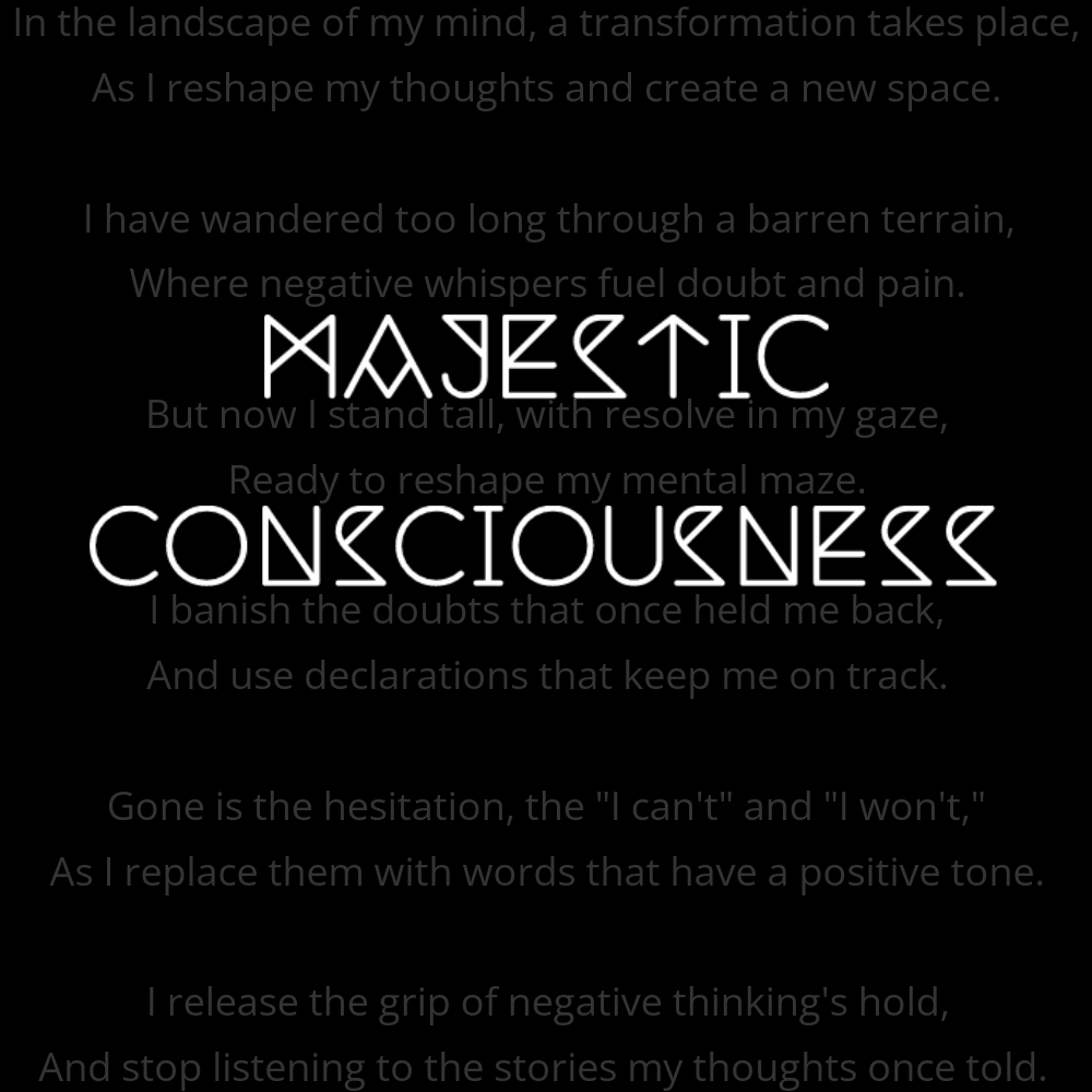 A poem titled Majestic Consciousness that reads: In the landscape of my mind, a transformation takes place, As I reshape my thoughts and create a new space.   I have wandered too long through a barren terrain, Where negative whispers fuel doubt and pain.   But now I stand tall, with resolve in my gaze, Ready to reshape my mental maze.   I banish the doubts that once held me back, And use declarations that keep me on track.   Gone is the hesitation, the "I can't" and "I won't," As I replace them with words that have a positive tone. I release the grip of negative thinking's hold, And stop listening to the stories my thoughts once told.